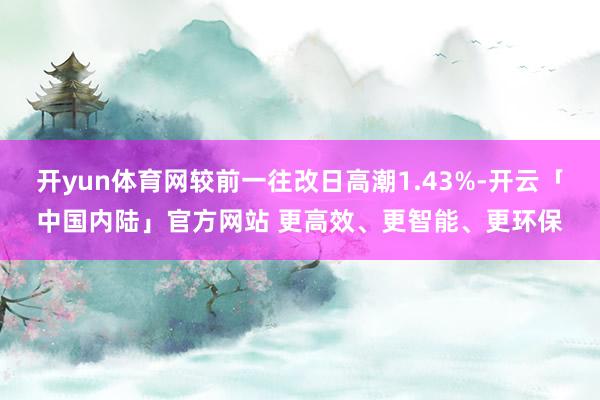 开yun体育网较前一往改日高潮1.43%-开云「中国内陆」官方网站 更高效、更智能、更环保