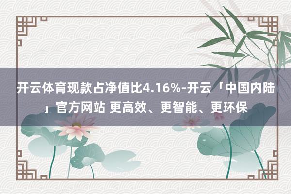 开云体育现款占净值比4.16%-开云「中国内陆」官方网站 更高效、更智能、更环保