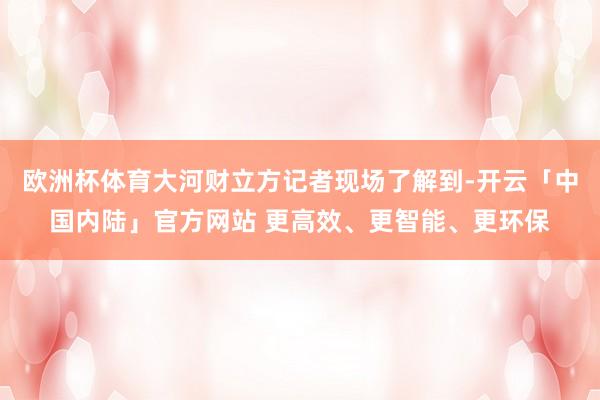 欧洲杯体育大河财立方记者现场了解到-开云「中国内陆」官方网站 更高效、更智能、更环保