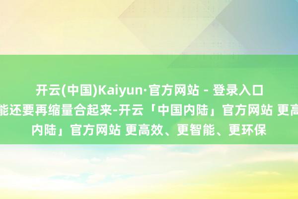 开云(中国)Kaiyun·官方网站 - 登录入口接下来几个往异日可能还要再缩量合起来-开云「中国内陆」官方网站 更高效、更智能、更环保