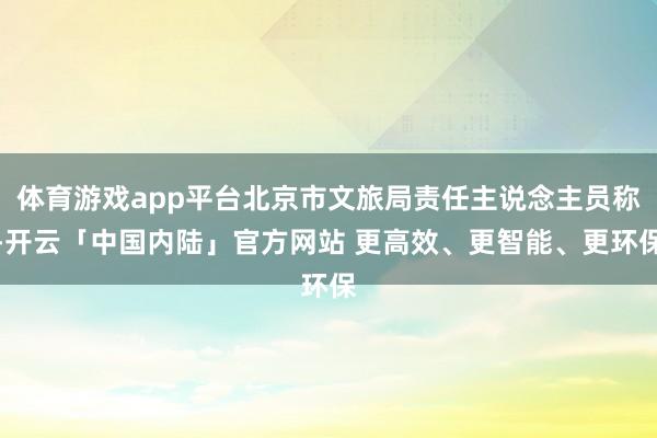 体育游戏app平台北京市文旅局责任主说念主员称-开云「中国内陆」官方网站 更高效、更智能、更环保