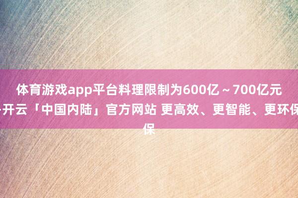 体育游戏app平台料理限制为600亿～700亿元-开云「中国内陆」官方网站 更高效、更智能、更环保