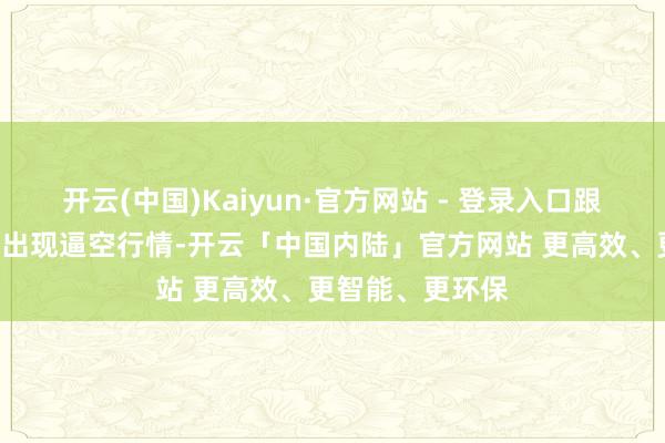 开云(中国)Kaiyun·官方网站 - 登录入口跟着A股商场再次出现逼空行情-开云「中国内陆」官方网站 更高效、更智能、更环保