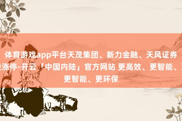 体育游戏app平台天茂集团、新力金融、天风证券等多股涨停-开云「中国内陆」官方网站 更高效、更智能、更环保