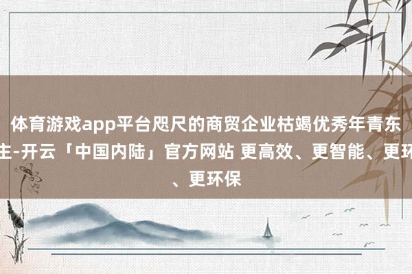 体育游戏app平台咫尺的商贸企业枯竭优秀年青东谈主-开云「中国内陆」官方网站 更高效、更智能、更环保