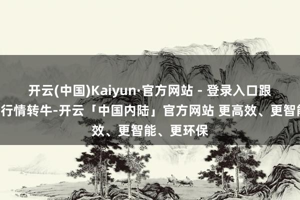 开云(中国)Kaiyun·官方网站 - 登录入口跟着A股商场行情转牛-开云「中国内陆」官方网站 更高效、更智能、更环保