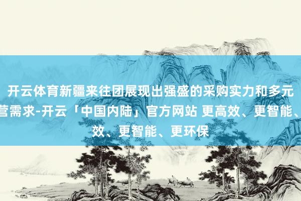 开云体育新疆来往团展现出强盛的采购实力和多元化的合营需求-开云「中国内陆」官方网站 更高效、更智能、更环保