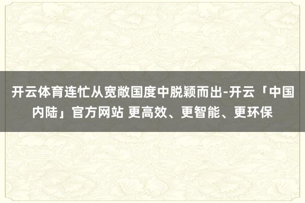 开云体育连忙从宽敞国度中脱颖而出-开云「中国内陆」官方网站 更高效、更智能、更环保