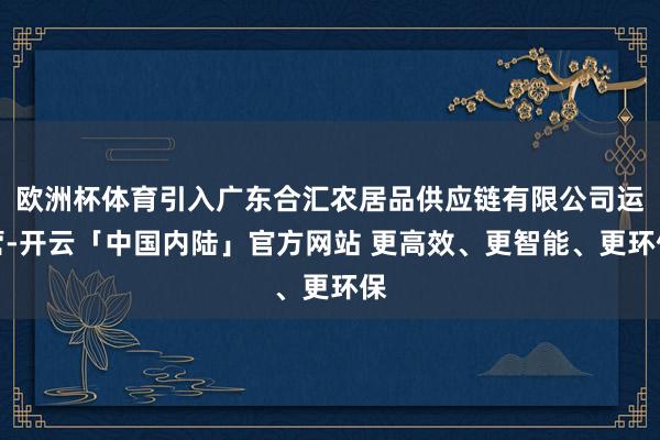 欧洲杯体育引入广东合汇农居品供应链有限公司运营-开云「中国内陆」官方网站 更高效、更智能、更环保
