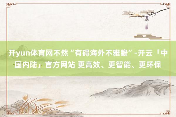开yun体育网不然“有碍海外不雅瞻”-开云「中国内陆」官方网站 更高效、更智能、更环保