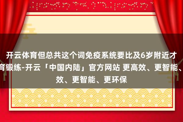 开云体育但总共这个词免疫系统要比及6岁附近才冉冉发育锻练-开云「中国内陆」官方网站 更高效、更智能、更环保
