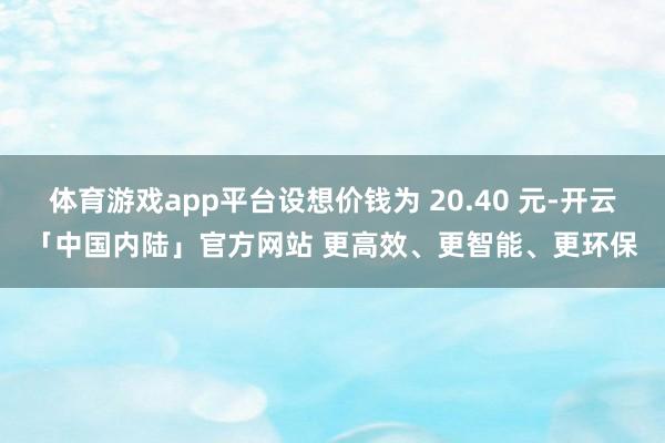 体育游戏app平台设想价钱为 20.40 元-开云「中国内陆」官方网站 更高效、更智能、更环保