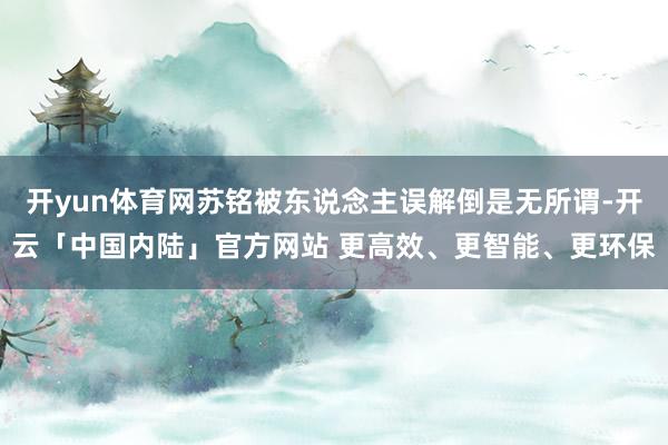 开yun体育网苏铭被东说念主误解倒是无所谓-开云「中国内陆」官方网站 更高效、更智能、更环保