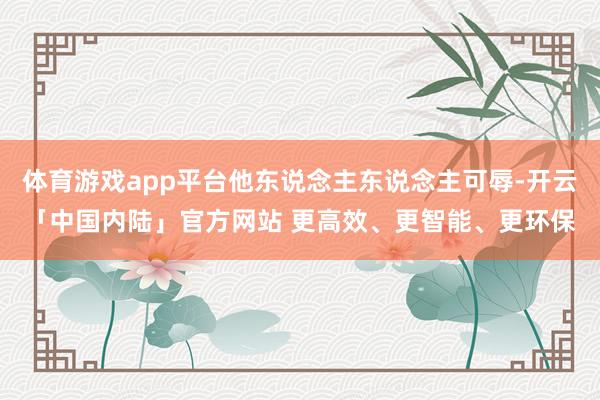 体育游戏app平台他东说念主东说念主可辱-开云「中国内陆」官方网站 更高效、更智能、更环保
