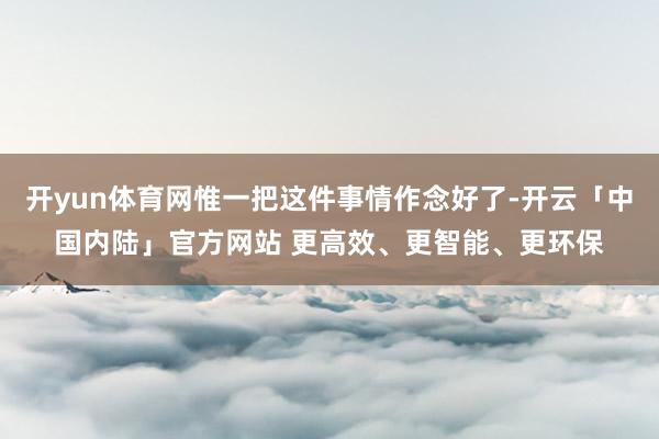 开yun体育网惟一把这件事情作念好了-开云「中国内陆」官方网站 更高效、更智能、更环保