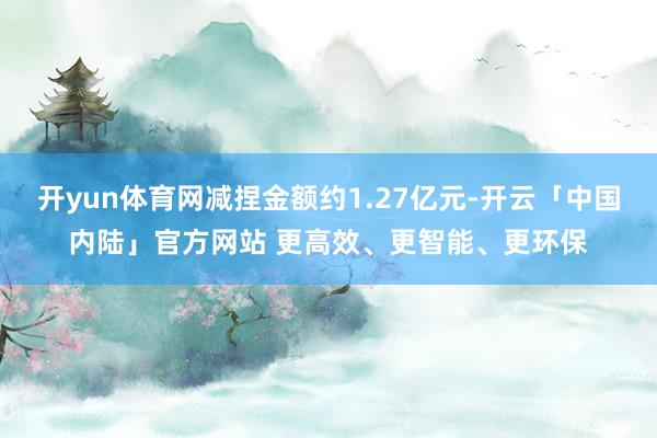 开yun体育网减捏金额约1.27亿元-开云「中国内陆」官方网站 更高效、更智能、更环保