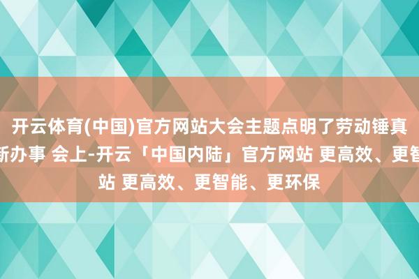 开云体育(中国)官方网站大会主题点明了劳动锤真金不怕火的新办事 会上-开云「中国内陆」官方网站 更高效、更智能、更环保