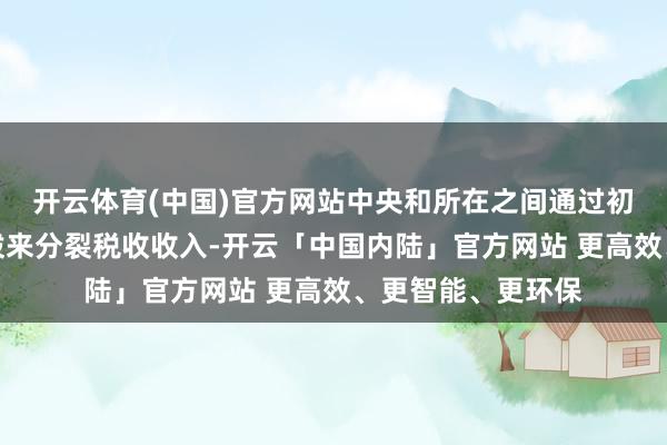 开云体育(中国)官方网站中央和所在之间通过初度分拨和二次分拨来分裂税收收入-开云「中国内陆」官方网站 更高效、更智能、更环保