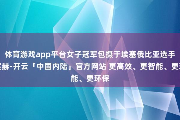 体育游戏app平台女子冠军包摄于埃塞俄比亚选手维宾赫-开云「中国内陆」官方网站 更高效、更智能、更环保