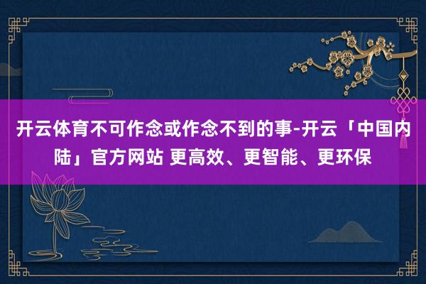 开云体育不可作念或作念不到的事-开云「中国内陆」官方网站 更高效、更智能、更环保