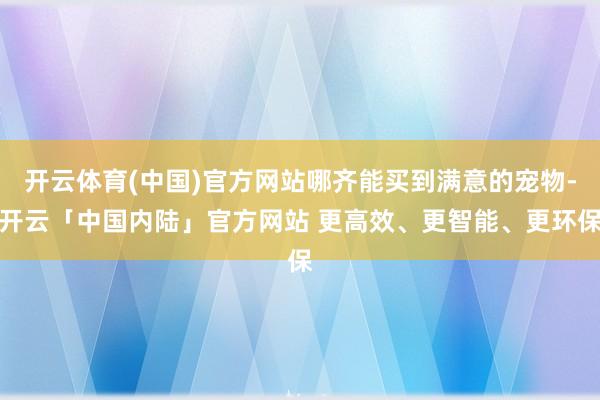 开云体育(中国)官方网站哪齐能买到满意的宠物-开云「中国内陆」官方网站 更高效、更智能、更环保