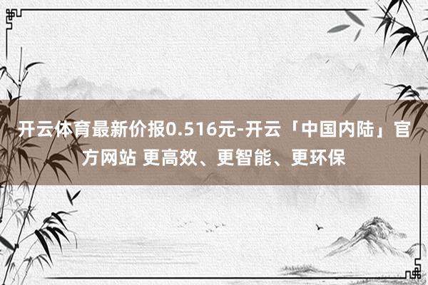 开云体育最新价报0.516元-开云「中国内陆」官方网站 更高效、更智能、更环保