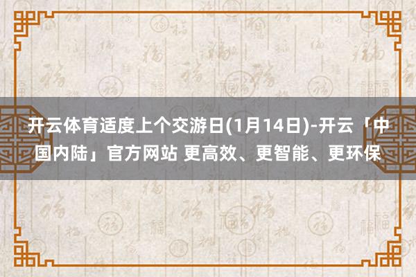开云体育适度上个交游日(1月14日)-开云「中国内陆」官方网站 更高效、更智能、更环保