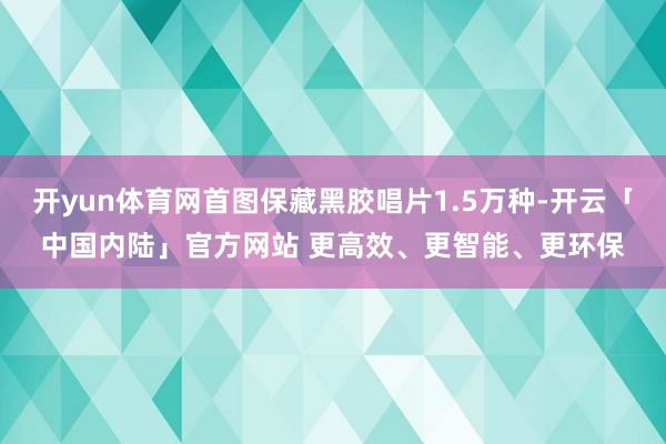 开yun体育网首图保藏黑胶唱片1.5万种-开云「中国内陆」官方网站 更高效、更智能、更环保