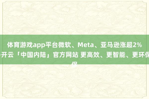 体育游戏app平台微软、Meta、亚马逊涨超2%-开云「中国内陆」官方网站 更高效、更智能、更环保