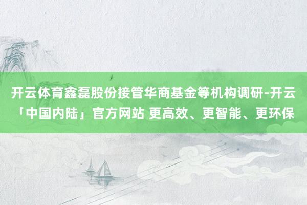 开云体育鑫磊股份接管华商基金等机构调研-开云「中国内陆」官方网站 更高效、更智能、更环保
