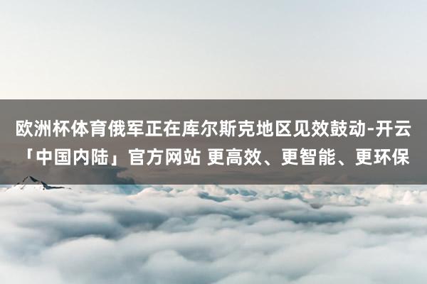 欧洲杯体育俄军正在库尔斯克地区见效鼓动-开云「中国内陆」官方网站 更高效、更智能、更环保