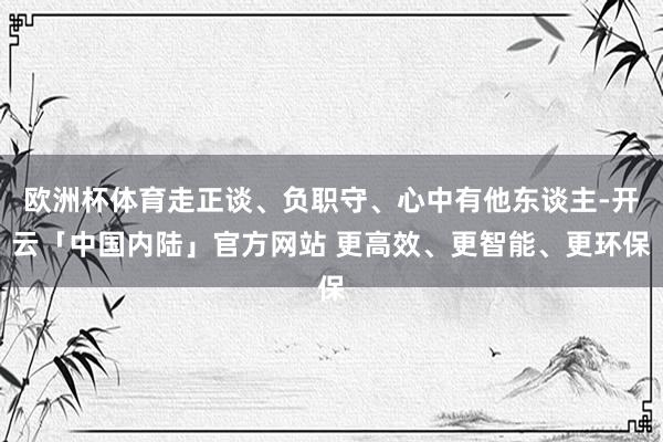欧洲杯体育走正谈、负职守、心中有他东谈主-开云「中国内陆」官方网站 更高效、更智能、更环保