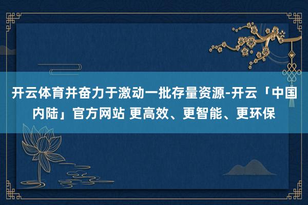 开云体育并奋力于激动一批存量资源-开云「中国内陆」官方网站 更高效、更智能、更环保