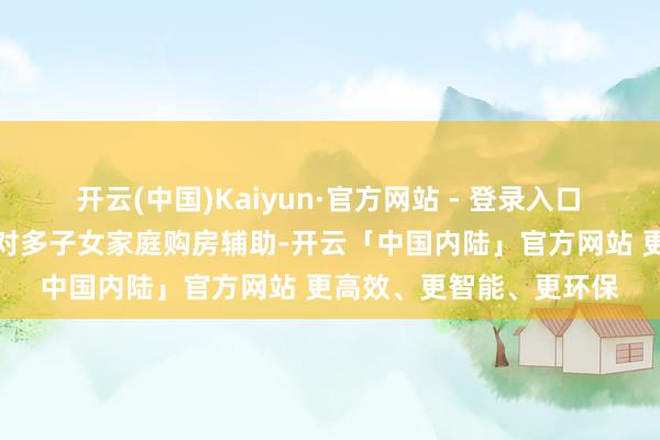 开云(中国)Kaiyun·官方网站 - 登录入口　　《奉告》进一步加大了对多子女家庭购房辅助-开云「中国内陆」官方网站 更高效、更智能、更环保