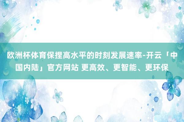 欧洲杯体育保捏高水平的时刻发展速率-开云「中国内陆」官方网站 更高效、更智能、更环保