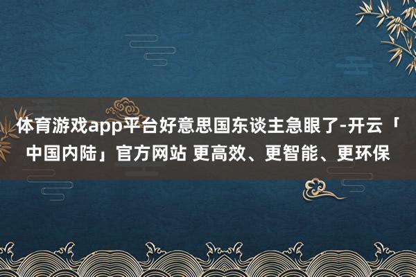 体育游戏app平台好意思国东谈主急眼了-开云「中国内陆」官方网站 更高效、更智能、更环保
