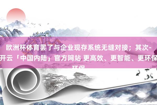 欧洲杯体育罢了与企业现存系统无缝对接；其次-开云「中国内陆」官方网站 更高效、更智能、更环保