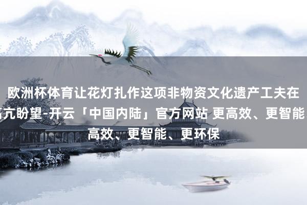 欧洲杯体育让花灯扎作这项非物资文化遗产工夫在灯光下高亢盼望-开云「中国内陆」官方网站 更高效、更智能、更环保