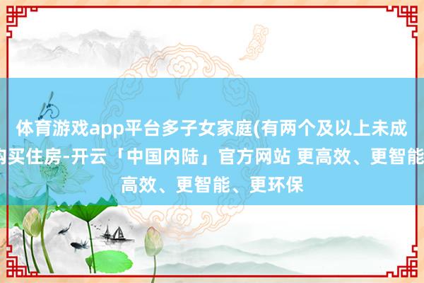 体育游戏app平台多子女家庭(有两个及以上未成年子女)购买住房-开云「中国内陆」官方网站 更高效、更智能、更环保