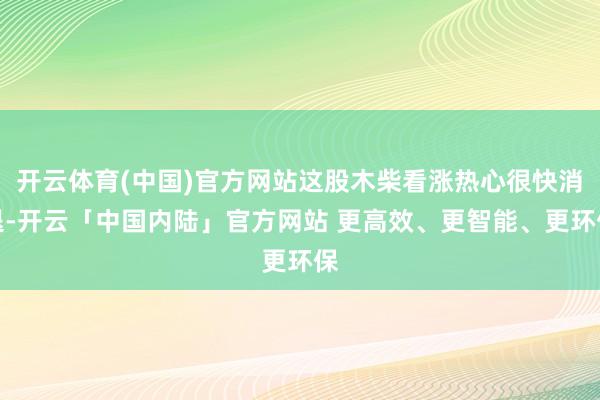 开云体育(中国)官方网站这股木柴看涨热心很快消退-开云「中国内陆」官方网站 更高效、更智能、更环保