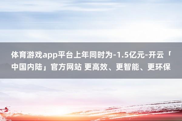 体育游戏app平台上年同时为-1.5亿元-开云「中国内陆」官方网站 更高效、更智能、更环保
