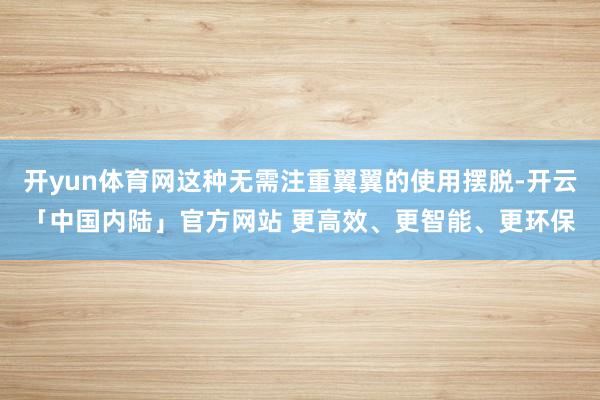开yun体育网这种无需注重翼翼的使用摆脱-开云「中国内陆」官方网站 更高效、更智能、更环保