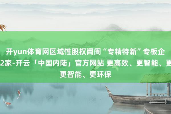 开yun体育网区域性股权阛阓“专精特新”专板企业602家-开云「中国内陆」官方网站 更高效、更智能、更环保