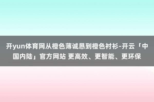 开yun体育网从橙色薄诚恳到橙色衬衫-开云「中国内陆」官方网站 更高效、更智能、更环保
