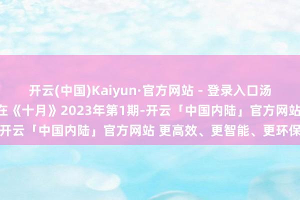 开云(中国)Kaiyun·官方网站 - 登录入口汤养宗《伟大的蓝色》发表在《十月》2023年第1期-开云「中国内陆」官方网站 更高效、更智能、更环保