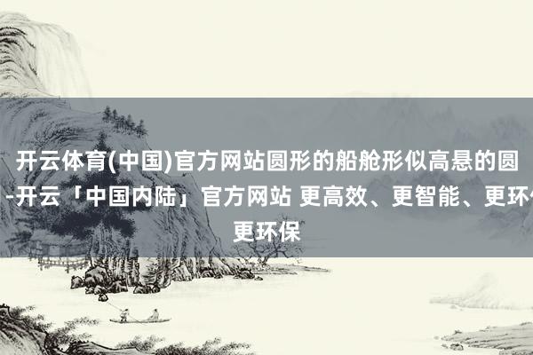 开云体育(中国)官方网站圆形的船舱形似高悬的圆月-开云「中国内陆」官方网站 更高效、更智能、更环保