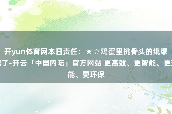 开yun体育网本日责任:★☆鸡蛋里挑骨头的纰缪又犯了-开云「中国内陆」官方网站 更高效、更智能、更环保