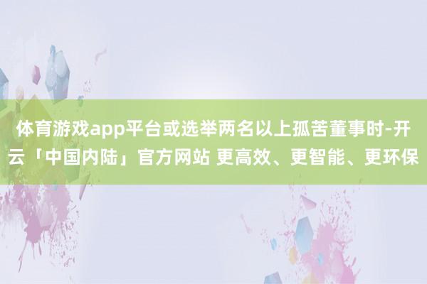 体育游戏app平台或选举两名以上孤苦董事时-开云「中国内陆」官方网站 更高效、更智能、更环保