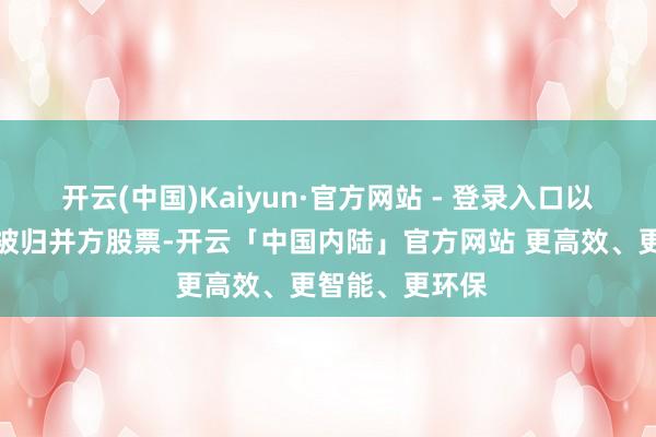 开云(中国)Kaiyun·官方网站 - 登录入口以相易其握有的被归并方股票-开云「中国内陆」官方网站 更高效、更智能、更环保