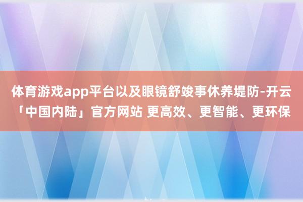 体育游戏app平台以及眼镜舒竣事休养堤防-开云「中国内陆」官方网站 更高效、更智能、更环保